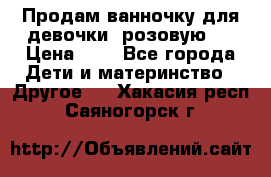 Продам ванночку для девочки (розовую). › Цена ­ 1 - Все города Дети и материнство » Другое   . Хакасия респ.,Саяногорск г.